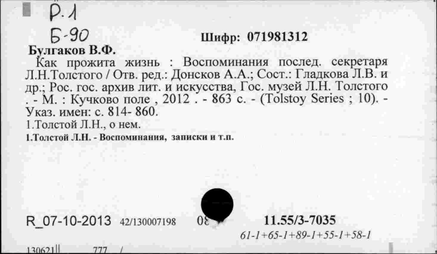 ﻿Шифр: 071981312
£'90
Булгаков В.Ф.
Как прожита жизнь : Воспоминания послед, секретаря Л.Н.Толстого / Отв. ред.: Донсков А.А.; Сост.: Гладкова Л.В. и др.; Рос. гос. архив лит. и искусства, Гос. музей Л.Н. Толстого . - М. : Кучково поле , 2012 . - 863 с. - (Tolstoy Series ; 10). -Указ, имен: с. 814- 860.
1.Толстой Л.Н., о нем.
1.Толстой Л.Н. - Воспоминания, записки и т.п.
R_07-10-2013 42/130007198
11.55/3-7035
61-1+65-1+89-1+55-1+58-1